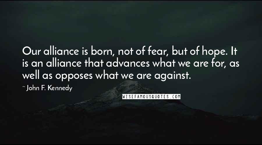 John F. Kennedy Quotes: Our alliance is born, not of fear, but of hope. It is an alliance that advances what we are for, as well as opposes what we are against.