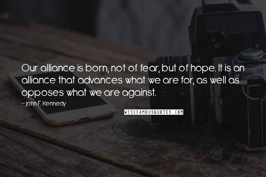 John F. Kennedy Quotes: Our alliance is born, not of fear, but of hope. It is an alliance that advances what we are for, as well as opposes what we are against.