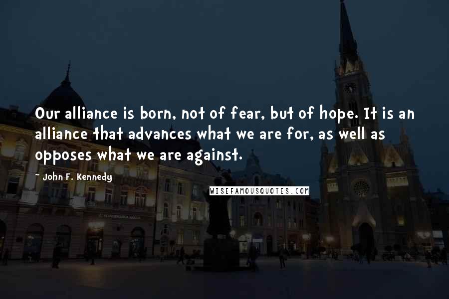 John F. Kennedy Quotes: Our alliance is born, not of fear, but of hope. It is an alliance that advances what we are for, as well as opposes what we are against.