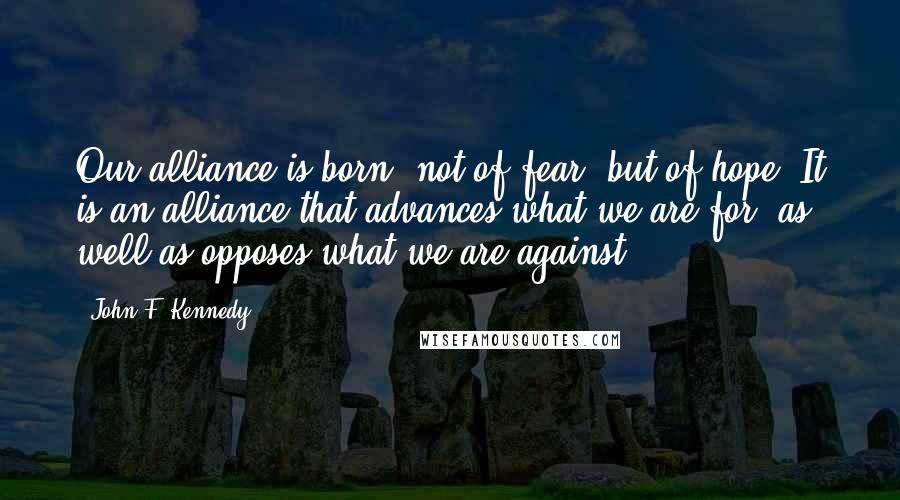 John F. Kennedy Quotes: Our alliance is born, not of fear, but of hope. It is an alliance that advances what we are for, as well as opposes what we are against.