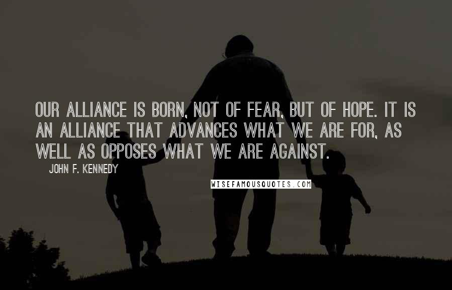 John F. Kennedy Quotes: Our alliance is born, not of fear, but of hope. It is an alliance that advances what we are for, as well as opposes what we are against.