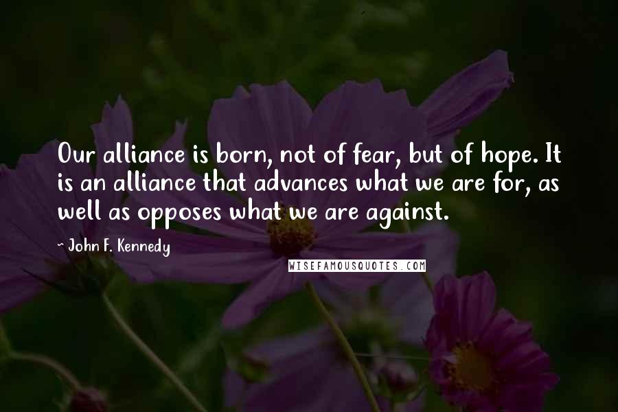 John F. Kennedy Quotes: Our alliance is born, not of fear, but of hope. It is an alliance that advances what we are for, as well as opposes what we are against.