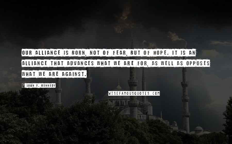 John F. Kennedy Quotes: Our alliance is born, not of fear, but of hope. It is an alliance that advances what we are for, as well as opposes what we are against.