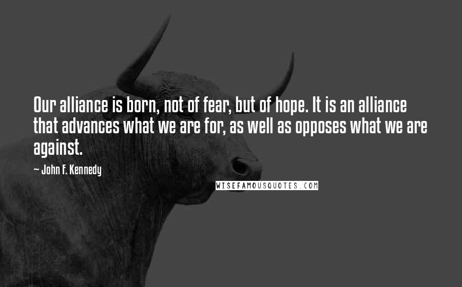 John F. Kennedy Quotes: Our alliance is born, not of fear, but of hope. It is an alliance that advances what we are for, as well as opposes what we are against.