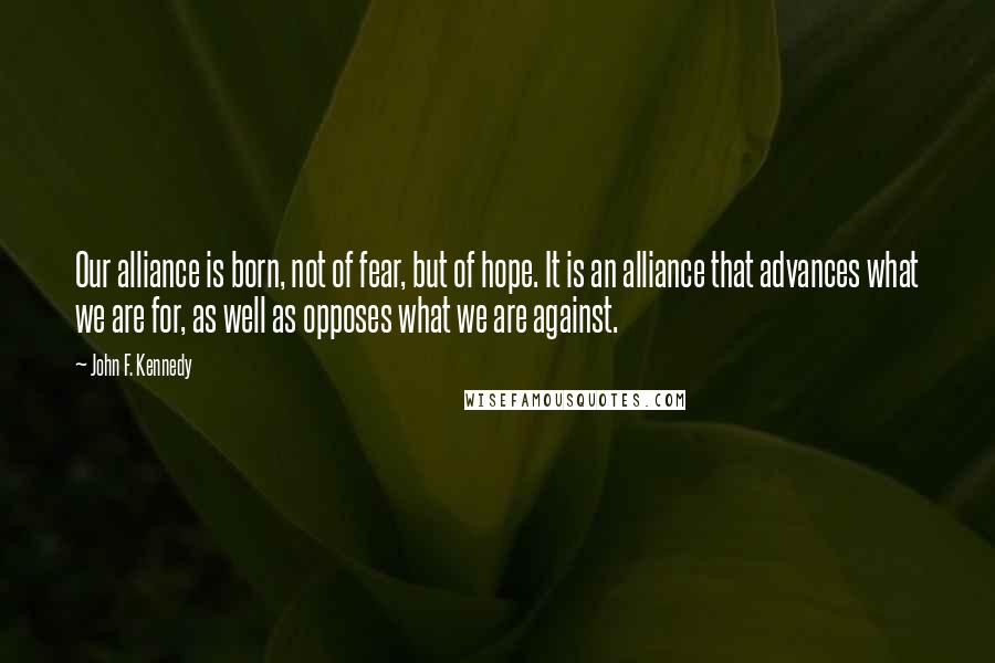 John F. Kennedy Quotes: Our alliance is born, not of fear, but of hope. It is an alliance that advances what we are for, as well as opposes what we are against.