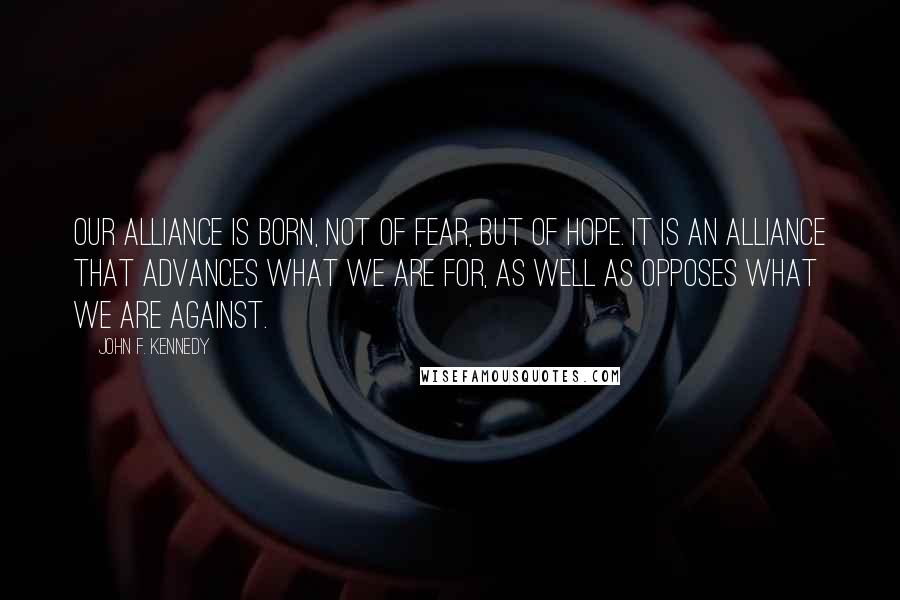 John F. Kennedy Quotes: Our alliance is born, not of fear, but of hope. It is an alliance that advances what we are for, as well as opposes what we are against.