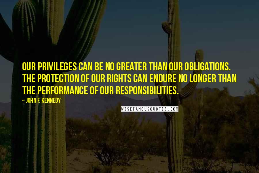 John F. Kennedy Quotes: Our privileges can be no greater than our obligations. The protection of our rights can endure no longer than the performance of our responsibilities.