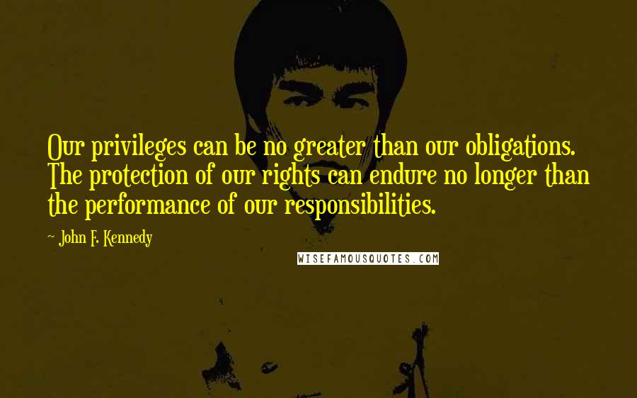 John F. Kennedy Quotes: Our privileges can be no greater than our obligations. The protection of our rights can endure no longer than the performance of our responsibilities.