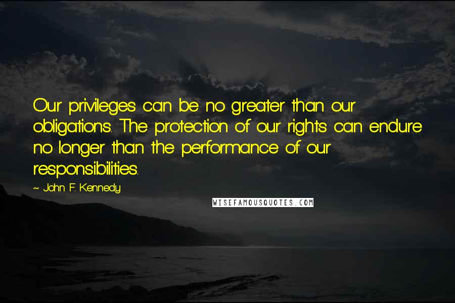 John F. Kennedy Quotes: Our privileges can be no greater than our obligations. The protection of our rights can endure no longer than the performance of our responsibilities.