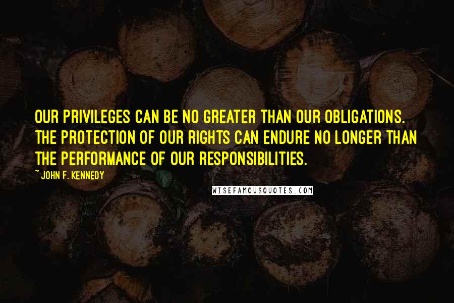 John F. Kennedy Quotes: Our privileges can be no greater than our obligations. The protection of our rights can endure no longer than the performance of our responsibilities.