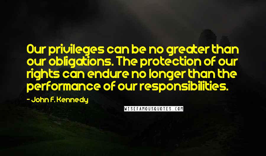 John F. Kennedy Quotes: Our privileges can be no greater than our obligations. The protection of our rights can endure no longer than the performance of our responsibilities.