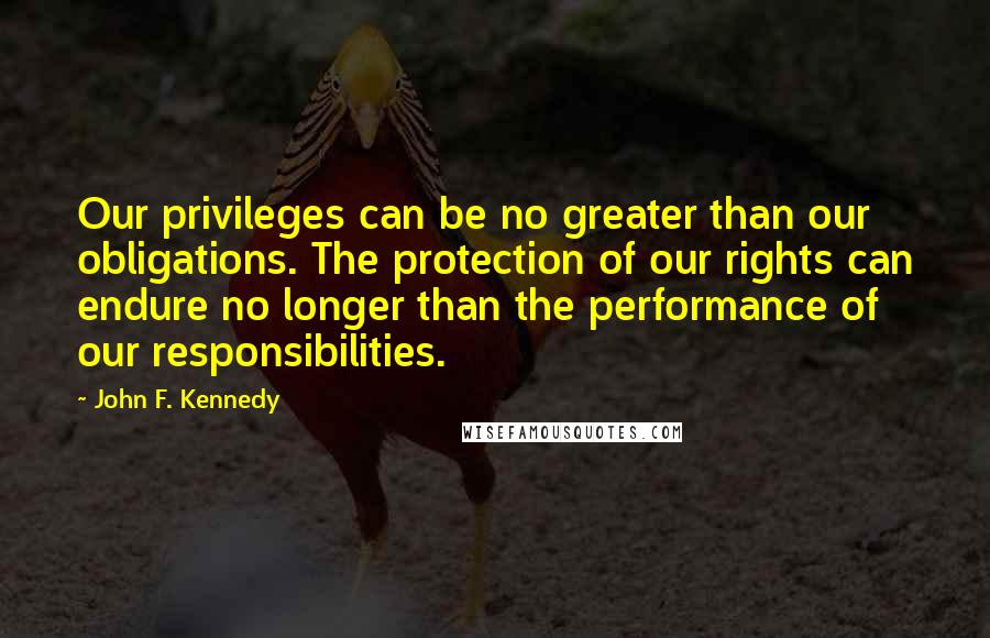 John F. Kennedy Quotes: Our privileges can be no greater than our obligations. The protection of our rights can endure no longer than the performance of our responsibilities.