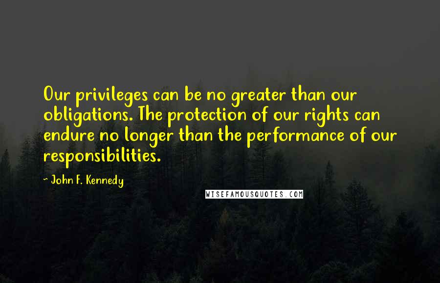 John F. Kennedy Quotes: Our privileges can be no greater than our obligations. The protection of our rights can endure no longer than the performance of our responsibilities.