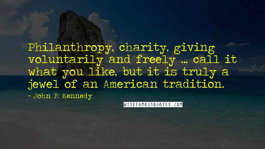 John F. Kennedy Quotes: Philanthropy, charity, giving voluntarily and freely ... call it what you like, but it is truly a jewel of an American tradition.