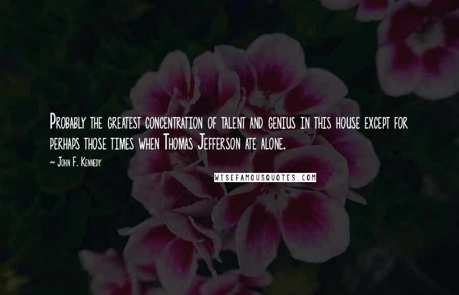 John F. Kennedy Quotes: Probably the greatest concentration of talent and genius in this house except for perhaps those times when Thomas Jefferson ate alone.