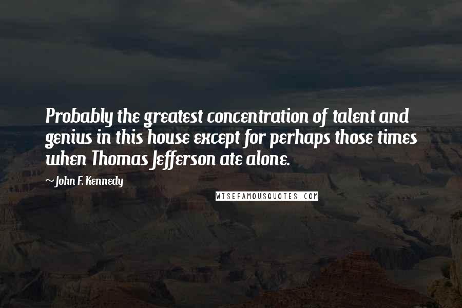 John F. Kennedy Quotes: Probably the greatest concentration of talent and genius in this house except for perhaps those times when Thomas Jefferson ate alone.