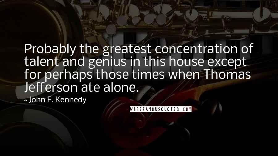 John F. Kennedy Quotes: Probably the greatest concentration of talent and genius in this house except for perhaps those times when Thomas Jefferson ate alone.