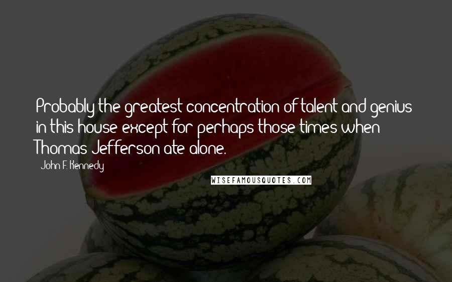 John F. Kennedy Quotes: Probably the greatest concentration of talent and genius in this house except for perhaps those times when Thomas Jefferson ate alone.