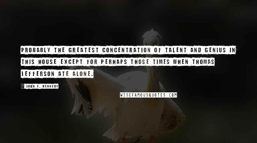 John F. Kennedy Quotes: Probably the greatest concentration of talent and genius in this house except for perhaps those times when Thomas Jefferson ate alone.