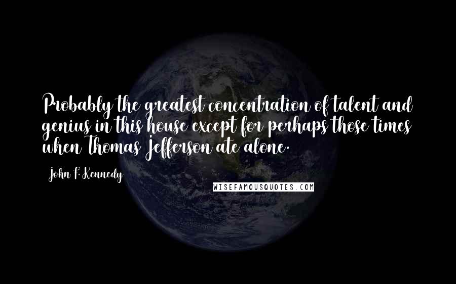 John F. Kennedy Quotes: Probably the greatest concentration of talent and genius in this house except for perhaps those times when Thomas Jefferson ate alone.