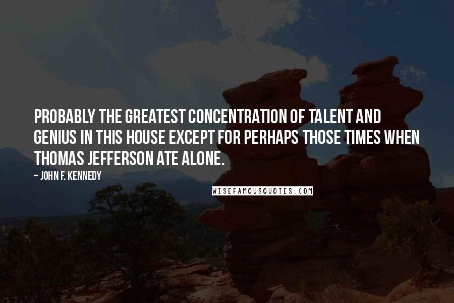 John F. Kennedy Quotes: Probably the greatest concentration of talent and genius in this house except for perhaps those times when Thomas Jefferson ate alone.