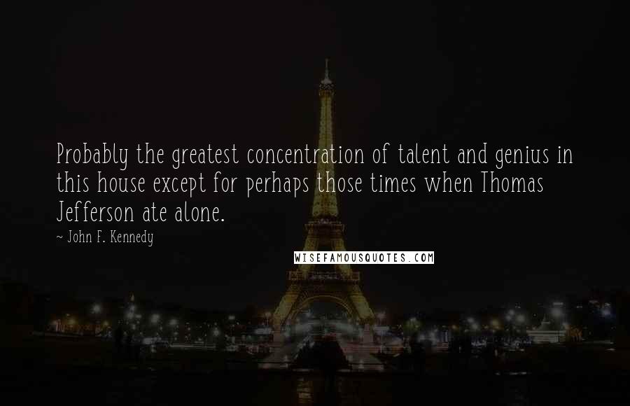 John F. Kennedy Quotes: Probably the greatest concentration of talent and genius in this house except for perhaps those times when Thomas Jefferson ate alone.