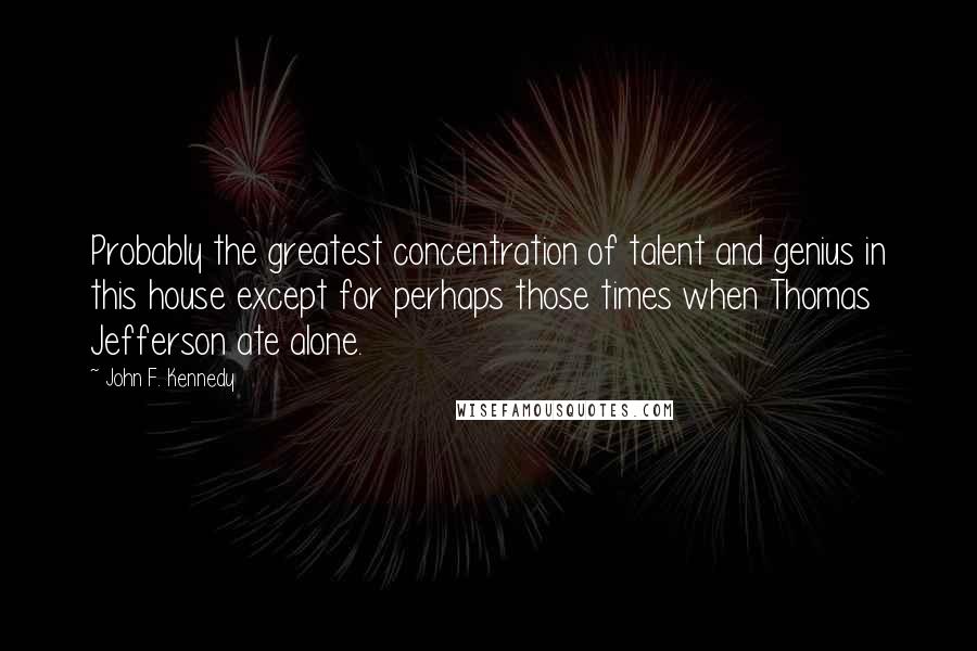 John F. Kennedy Quotes: Probably the greatest concentration of talent and genius in this house except for perhaps those times when Thomas Jefferson ate alone.