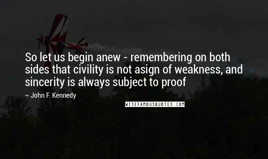 John F. Kennedy Quotes: So let us begin anew - remembering on both sides that civility is not asign of weakness, and sincerity is always subject to proof