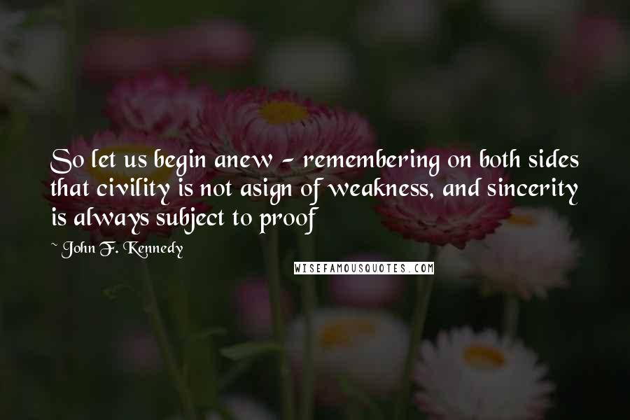 John F. Kennedy Quotes: So let us begin anew - remembering on both sides that civility is not asign of weakness, and sincerity is always subject to proof