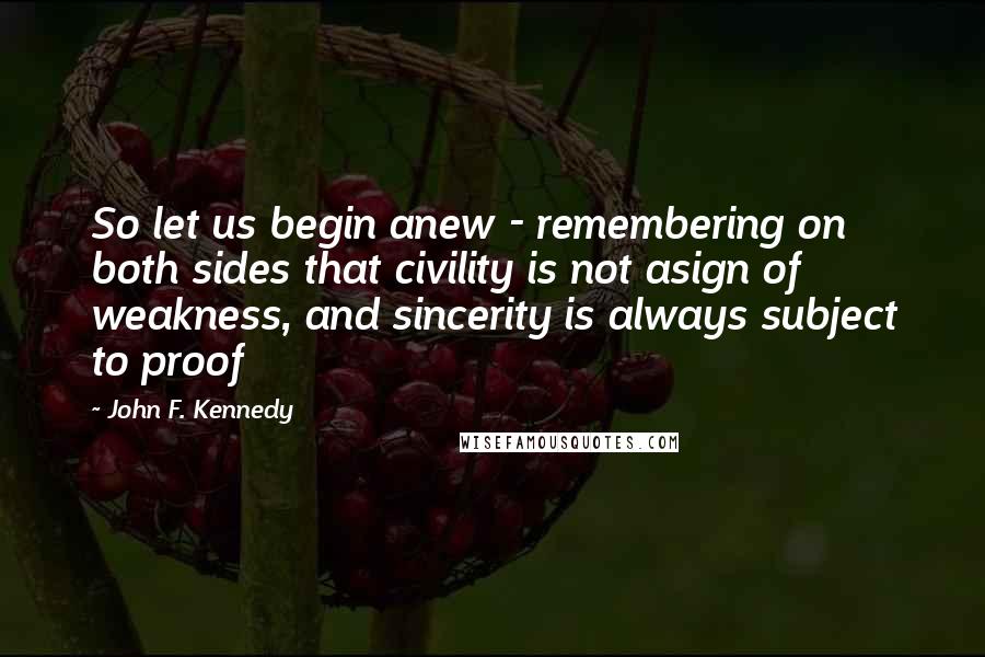 John F. Kennedy Quotes: So let us begin anew - remembering on both sides that civility is not asign of weakness, and sincerity is always subject to proof