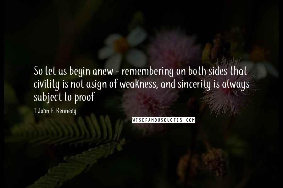 John F. Kennedy Quotes: So let us begin anew - remembering on both sides that civility is not asign of weakness, and sincerity is always subject to proof