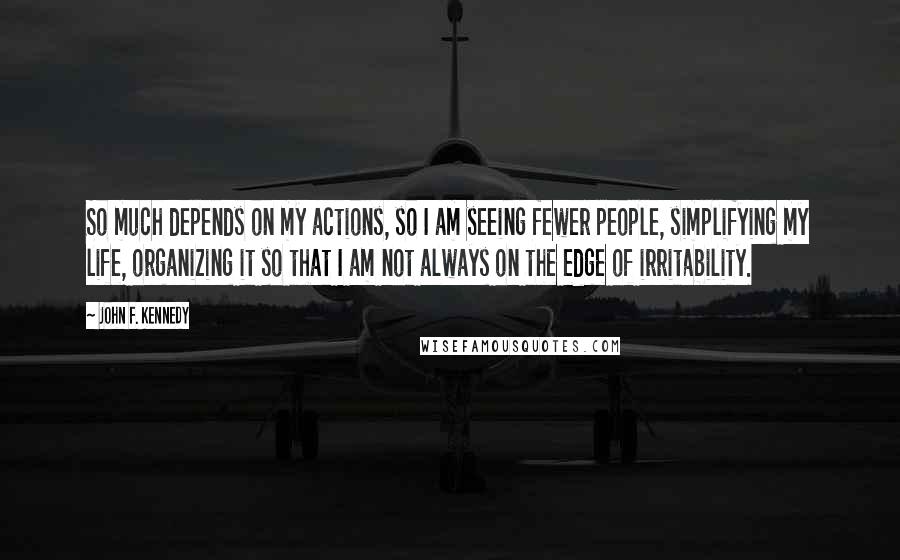 John F. Kennedy Quotes: So much depends on my actions, so I am seeing fewer people, simplifying my life, organizing it so that I am not always on the edge of irritability.