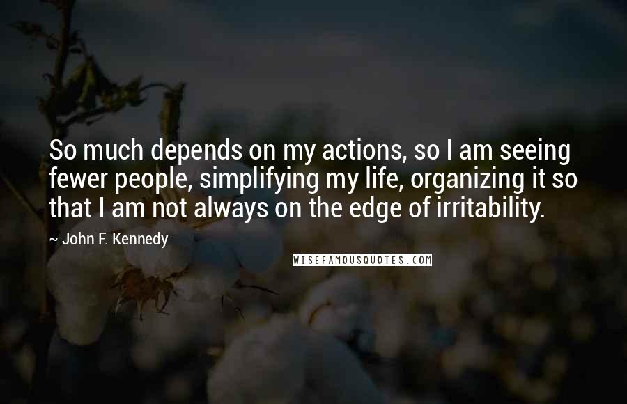John F. Kennedy Quotes: So much depends on my actions, so I am seeing fewer people, simplifying my life, organizing it so that I am not always on the edge of irritability.