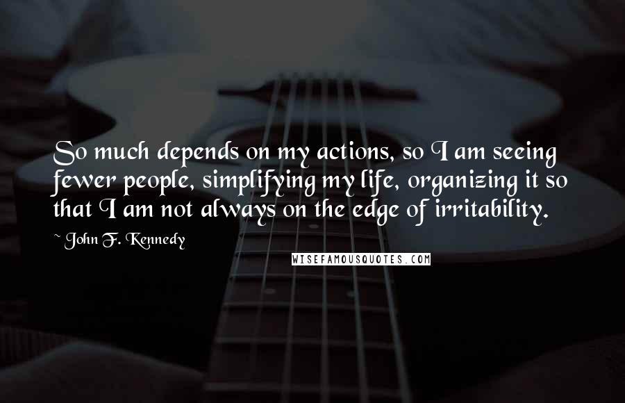 John F. Kennedy Quotes: So much depends on my actions, so I am seeing fewer people, simplifying my life, organizing it so that I am not always on the edge of irritability.