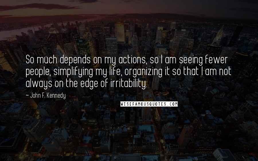 John F. Kennedy Quotes: So much depends on my actions, so I am seeing fewer people, simplifying my life, organizing it so that I am not always on the edge of irritability.