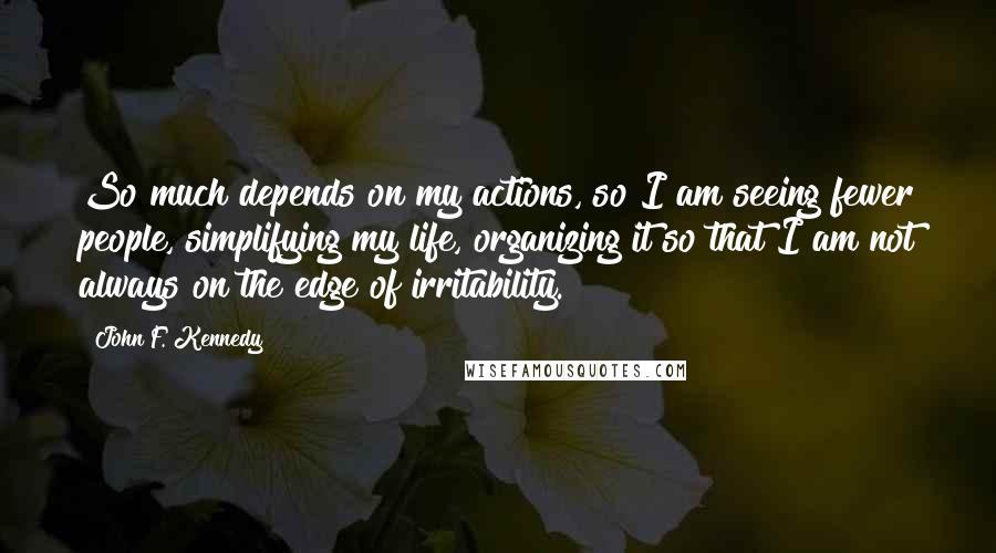 John F. Kennedy Quotes: So much depends on my actions, so I am seeing fewer people, simplifying my life, organizing it so that I am not always on the edge of irritability.