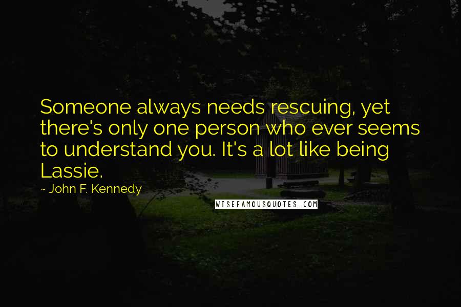 John F. Kennedy Quotes: Someone always needs rescuing, yet there's only one person who ever seems to understand you. It's a lot like being Lassie.