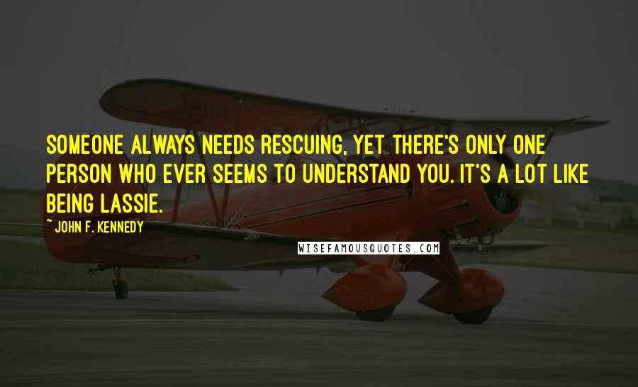 John F. Kennedy Quotes: Someone always needs rescuing, yet there's only one person who ever seems to understand you. It's a lot like being Lassie.