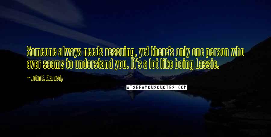 John F. Kennedy Quotes: Someone always needs rescuing, yet there's only one person who ever seems to understand you. It's a lot like being Lassie.