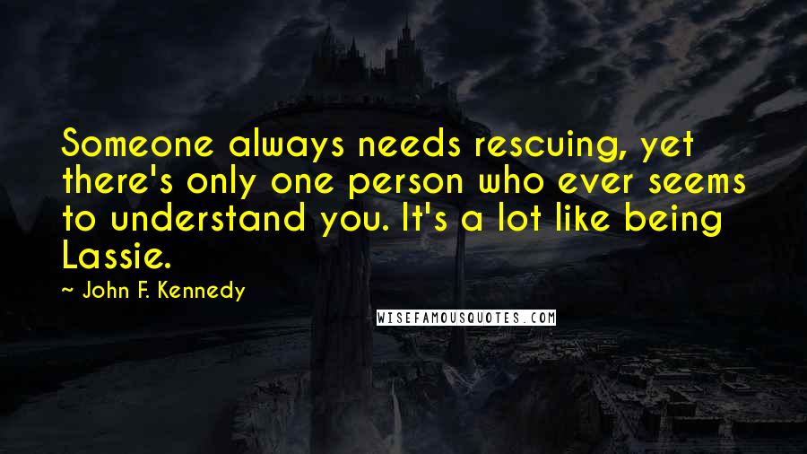 John F. Kennedy Quotes: Someone always needs rescuing, yet there's only one person who ever seems to understand you. It's a lot like being Lassie.