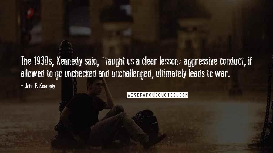John F. Kennedy Quotes: The 1930s, Kennedy said, 'taught us a clear lesson; aggressive conduct, if allowed to go unchecked and unchallenged, ultimately leads to war.