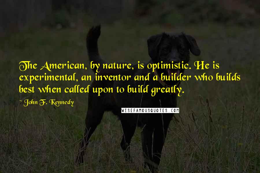 John F. Kennedy Quotes: The American, by nature, is optimistic. He is experimental, an inventor and a builder who builds best when called upon to build greatly.