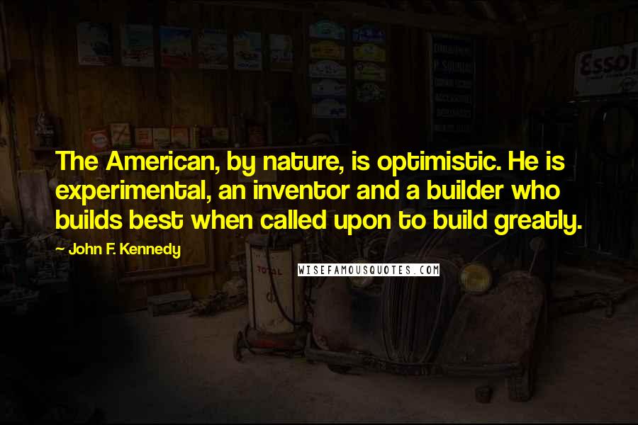 John F. Kennedy Quotes: The American, by nature, is optimistic. He is experimental, an inventor and a builder who builds best when called upon to build greatly.