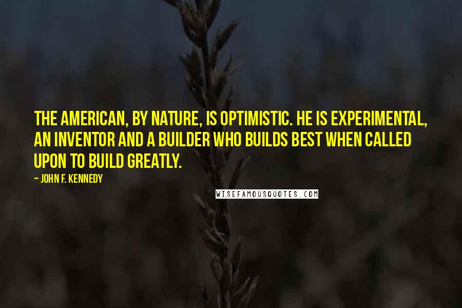 John F. Kennedy Quotes: The American, by nature, is optimistic. He is experimental, an inventor and a builder who builds best when called upon to build greatly.