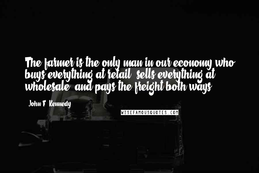 John F. Kennedy Quotes: The farmer is the only man in our economy who buys everything at retail, sells everything at wholesale, and pays the freight both ways.