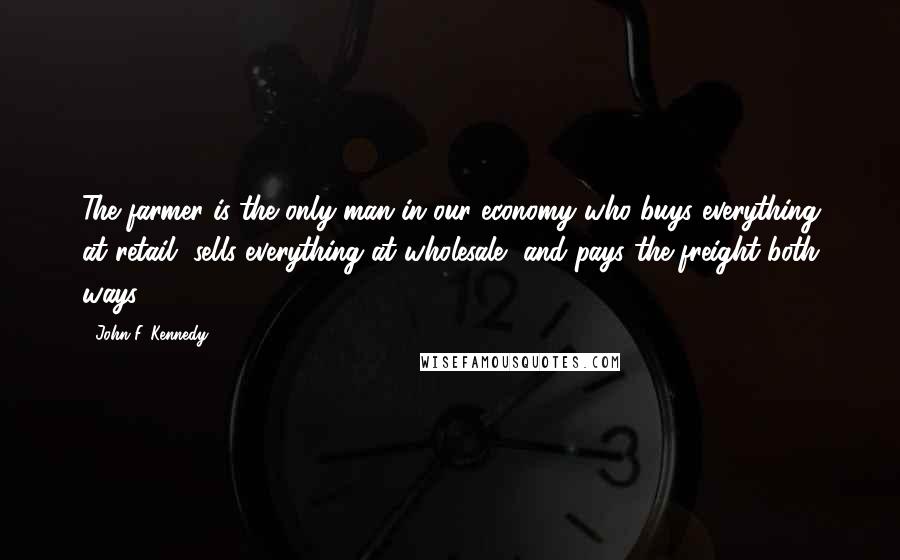 John F. Kennedy Quotes: The farmer is the only man in our economy who buys everything at retail, sells everything at wholesale, and pays the freight both ways.