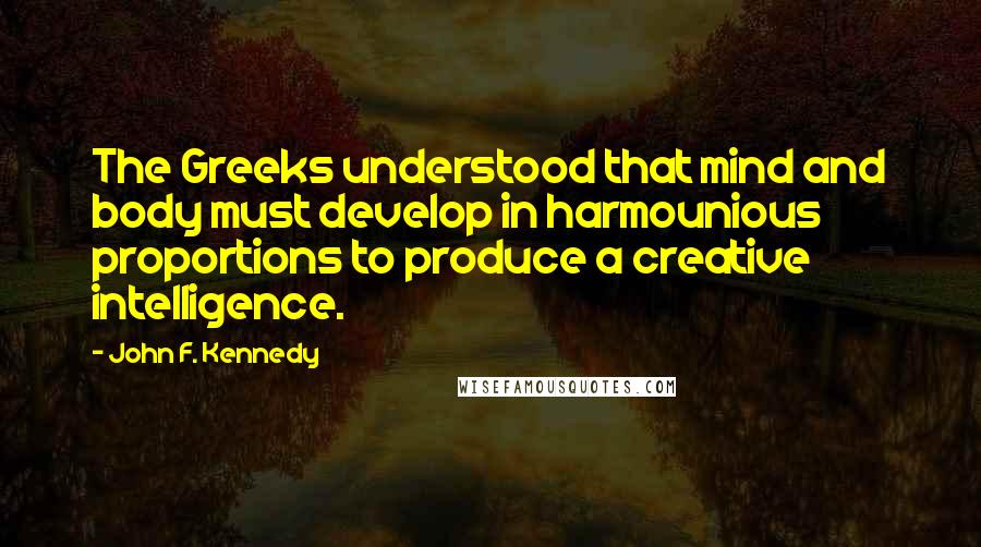 John F. Kennedy Quotes: The Greeks understood that mind and body must develop in harmounious proportions to produce a creative intelligence.