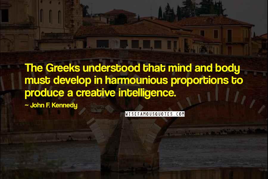 John F. Kennedy Quotes: The Greeks understood that mind and body must develop in harmounious proportions to produce a creative intelligence.