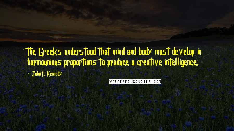 John F. Kennedy Quotes: The Greeks understood that mind and body must develop in harmounious proportions to produce a creative intelligence.