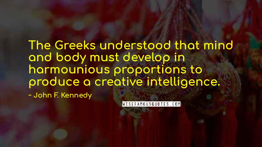 John F. Kennedy Quotes: The Greeks understood that mind and body must develop in harmounious proportions to produce a creative intelligence.